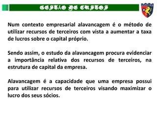 GEST O DE CUSTOSÃ
Num contexto empresarial alavancagem é o método de
utilizar recursos de terceiros com vista a aumentar a taxa
de lucros sobre o capital próprio.
Sendo assim, o estudo da alavancagem procura evidenciar
a importância relativa dos recursos de terceiros, na
estrutura de capital da empresa.
Alavancagem é a capacidade que uma empresa possui
para utilizar recursos de terceiros visando maximizar o
lucro dos seus sócios.
 