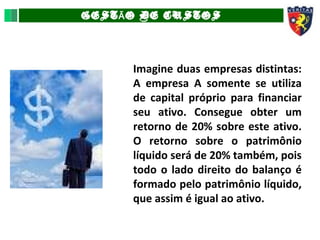 GEST O DE CUSTOSÃ
Imagine duas empresas distintas:
A empresa A somente se utiliza
de capital próprio para financiar
seu ativo. Consegue obter um
retorno de 20% sobre este ativo.
O retorno sobre o patrimônio
líquido será de 20% também, pois
todo o lado direito do balanço é
formado pelo patrimônio líquido,
que assim é igual ao ativo.
 