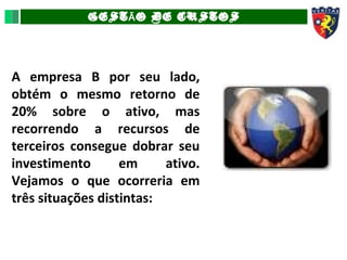 GEST O DE CUSTOSÃ
A empresa B por seu lado,
obtém o mesmo retorno de
20% sobre o ativo, mas
recorrendo a recursos de
terceiros consegue dobrar seu
investimento em ativo.
Vejamos o que ocorreria em
três situações distintas:
 