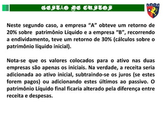 GEST O DE CUSTOSÃ
Neste segundo caso, a empresa “A” obteve um retorno de
20% sobre patrimônio Líquido e a empresa “B”, recorrendo
a endividamento, teve um retorno de 30% (cálculos sobre o
patrimônio líquido inicial).
Nota-se que os valores colocados para o ativo nas duas
empresas são apenas os iniciais. Na verdade, a receita seria
adicionada ao ativo inicial, subtraindo-se os juros (se estes
forem pagos) ou adicionando estes últimos ao passivo. O
patrimônio Líquido final ficaria alterado pela diferença entre
receita e despesas.
 