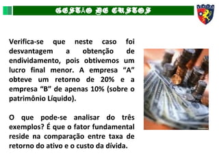 GEST O DE CUSTOSÃ
Verifica-se que neste caso foi
desvantagem a obtenção de
endividamento, pois obtivemos um
lucro final menor. A empresa “A”
obteve um retorno de 20% e a
empresa “B” de apenas 10% (sobre o
patrimônio Líquido).
O que pode-se analisar do três
exemplos? É que o fator fundamental
reside na comparação entre taxa de
retorno do ativo e o custo da dívida.
 
