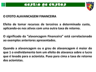 GEST O DE CUSTOSÃ
O EFEITO ALAVANCAGEM FINANCEIRAO EFEITO ALAVANCAGEM FINANCEIRA
Efeito de tomar recursos de terceiros a determinado custo,
aplicando-os nos ativos com uma outra taxa de retorno.
O significado da “alavancagem Financeira” está correlacionado
ao exemplos anteriores apresentados.
Quando a alavancagem ou o grau de alavancagem é maior do
que 1 o endividamento tem um efeito de alavanca sobre o lucro
que é levado para o acionista. Puxa para cima a taxa de retorno
dos acionistas.
 