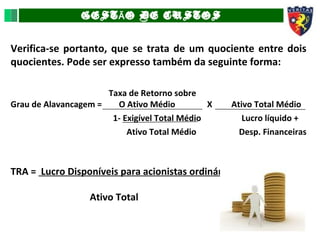 GEST O DE CUSTOSÃ
Verifica-se portanto, que se trata de um quociente entre dois
quocientes. Pode ser expresso também da seguinte forma:
Taxa de Retorno sobre
Grau de Alavancagem = O Ativo Médio X Ativo Total Médio
1- Exigível Total Médio Lucro líquido +
Ativo Total Médio Desp. Financeiras
TRA = Lucro Disponíveis para acionistas ordinários
Ativo Total
 