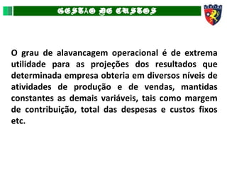 GEST O DE CUSTOSÃ
O grau de alavancagem operacional é de extrema
utilidade para as projeções dos resultados que
determinada empresa obteria em diversos níveis de
atividades de produção e de vendas, mantidas
constantes as demais variáveis, tais como margem
de contribuição, total das despesas e custos fixos
etc.
 