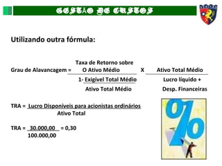 GEST O DE CUSTOSÃ
Utilizando outra fórmula:
Taxa de Retorno sobre
Grau de Alavancagem = O Ativo Médio X Ativo Total Médio
1- Exigível Total Médio Lucro líquido +
Ativo Total Médio Desp. Financeiras
TRA = Lucro Disponíveis para acionistas ordinários
Ativo Total
TRA = 30.000,00 = 0,30
100.000,00
 