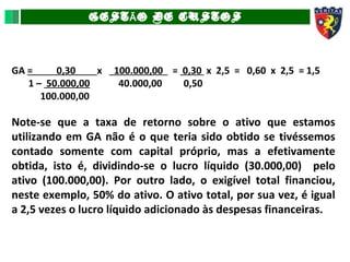 GEST O DE CUSTOSÃ
GA = 0,30 x 100.000,00 = 0,30 x 2,5 = 0,60 x 2,5 = 1,5
1 – 50.000,00 40.000,00 0,50
100.000,00
Note-se que a taxa de retorno sobre o ativo que estamos
utilizando em GA não é o que teria sido obtido se tivéssemos
contado somente com capital próprio, mas a efetivamente
obtida, isto é, dividindo-se o lucro líquido (30.000,00) pelo
ativo (100.000,00). Por outro lado, o exigível total financiou,
neste exemplo, 50% do ativo. O ativo total, por sua vez, é igual
a 2,5 vezes o lucro líquido adicionado às despesas financeiras.
 