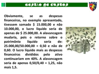 GEST O DE CUSTOSÃ
Obviamente, se as despesas
financeiras, no exemplo apresentado,
tivessem somado $ 15.000,00 e não
10.000,00, o lucro líquido seria de
apenas de $ 25.000,00. A alavancagem
mudaria, pois o retorno sobre o
patrimônio líquido seria de:
25.000,00/50.000,00 = 0,50 e não de
0,60. O lucro líquido mais as despesas
financeiras divididos pelo ativo
continuariam em 40%. A alavancagem
seria de apenas 0,50/0,40 = 1,25, não
mais 1,5.
 
