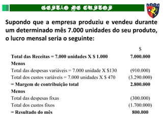 GEST O DE CUSTOSÃ
Supondo que a empresa produziu e vendeu durante
um determinado mês 7.000 unidades do seu produto,
o lucro mensal seria o seguinte:
$
Total das Receitas = 7.000 unidades X $ 1.000 7.000.000
Menos
Total das despesas variáveis = 7.000 unidade X $130 (910.000)
Total dos custos variáveis = 7.000 unidades X $ 470 (3.290.000)
= Margem de contribuição total 2.800.000
Menos
Total das despesas fixas (300.000)
Total dos custos fixos (1.700.000)
= Resultado do mês 800.000
 