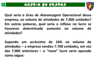 GEST O DE CUSTOSÃ
Qual seria o Grau de Alavancagem Operacional dessa
empresa, ao volume de atividades de 7.000 unidades?
Em outras palavras, qual seria o reflexo no lucro se
houvesse determinado aumento no volume de
atividades?
Supondo um acréscimo de 10% no volume de
atividades – a empresa vendeu 7.700 unidades, em vez
das 7.000 anteriores – o “novo” lucro seria apurado
como segue:
 