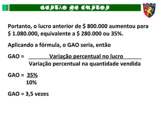 GEST O DE CUSTOSÃ
Portanto, o lucro anterior de $ 800.000 aumentou para
$ 1.080.000, equivalente a $ 280.000 ou 35%.
Aplicando a fórmula, o GAO seria, então
GAO = Variação percentual no lucro _
Variação percentual na quantidade vendida
GAO = 35%
10%
GAO = 3,5 vezes
 