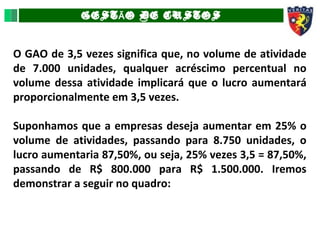 GEST O DE CUSTOSÃ
O GAO de 3,5 vezes significa que, no volume de atividade
de 7.000 unidades, qualquer acréscimo percentual no
volume dessa atividade implicará que o lucro aumentará
proporcionalmente em 3,5 vezes.
Suponhamos que a empresas deseja aumentar em 25% o
volume de atividades, passando para 8.750 unidades, o
lucro aumentaria 87,50%, ou seja, 25% vezes 3,5 = 87,50%,
passando de R$ 800.000 para R$ 1.500.000. Iremos
demonstrar a seguir no quadro:
 