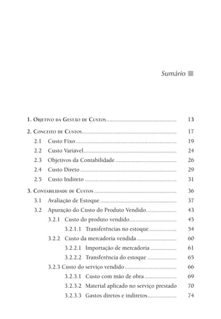 Sumário
1. OBJETIVO DA GESTÃO DE CUSTOS.............................................. 13
2. CONCEITO DE CUSTOS.............................................................. 17
2.1 Custo Fixo.................................................................. 19
2.2 Custo Variável............................................................. 24
2.3 Objetivos da Contabilidade ........................................ 26
2.4 Custo Direto ............................................................... 29
2.5 Custo Indireto ............................................................ 31
3. CONTABILIDADE DE CUSTOS ...................................................... 36
3.1 Avaliação de Estoque.................................................. 37
3.2 Apuração do Custo do Produto Vendido.................... 43
3.2.1 Custo do produto vendido............................... 45
3.2.1.1 Transferências no estoque.................. 54
3.2.2 Custo da mercadoria vendida.......................... 60
3.2.2.1 Importação de mercadoria ................. 61
3.2.2.2 Transferência do estoque ................... 65
3.2.3 Custo do serviço vendido.................................. 66
3.2.3.1 Custo com mão de obra..................... 69
3.2.3.2 Material aplicado no serviço prestado 70
3.2.3.3 Gastos diretos e indiretos................... 74
 