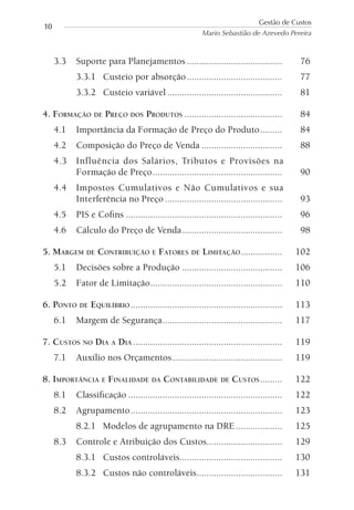 3.3 Suporte para Planejamentos ....................................... 76
3.3.1 Custeio por absorção....................................... 77
3.3.2 Custeio variável ............................................... 81
4. FORMAÇÃO DE PREÇO DOS PRODUTOS ........................................ 84
4.1 Importância da Formação de Preço do Produto......... 84
4.2 Composição do Preço de Venda ................................. 88
4.3 Influência dos Salários, Tributos e Provisões na
Formação de Preço..................................................... 90
4.4 Impostos Cumulativos e Não Cumulativos e sua
Interferência no Preço ................................................ 93
4.5 PIS e Coﬁns ................................................................ 96
4.6 Cálculo do Preço de Venda......................................... 98
5. MARGEM DE CONTRIBUIÇÃO E FATORES DE LIMITAÇÃO................. 102
5.1 Decisões sobre a Produção ......................................... 106
5.2 Fator de Limitação...................................................... 110
6. PONTO DE EQUILÍBRIO .............................................................. 113
6.1 Margem de Segurança................................................. 117
7. CUSTOS NO DIA A DIA ............................................................. 119
7.1 Auxílio nos Orçamentos............................................. 119
8. IMPORTÂNCIA E FINALIDADE DA CONTABILIDADE DE CUSTOS......... 122
8.1 Classiﬁcação ............................................................... 122
8.2 Agrupamento.............................................................. 123
8.2.1 Modelos de agrupamento na DRE................... 125
8.3 Controle e Atribuição dos Custos............................... 129
8.3.1 Custos controláveis.......................................... 130
8.3.2 Custos não controláveis................................... 131
Gestão de Custos
Mario Sebastião de Azevedo Pereira
10
 