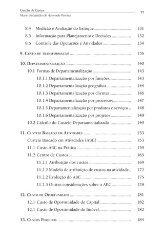 8.4 Medição e Avaliação do Estoque................................. 131
8.5 Informação para Planejamento e Decisões ................. 132
8.6 Controle das Operações e Atividades ......................... 134
9. CUSTO DE TRANSFORMAÇÃO ...................................................... 136
10. DEPARTAMENTALIZAÇÃO .......................................................... 140
10.1 Formas de Departamentalização..................................... 143
10.1.1 Departamentalização por funções................... 143
10.1.2 Departamentalização geográﬁca ..................... 144
10.1.3 Departamentalização por clientes................... 146
10.1.4 Departamentalização por processos................ 147
10.1.5 Departamentalização por produtos e serviços.. 148
10.1.6 Departamentalização por projetos.................. 148
10.2 Cálculo do Custeio Departamentalizado................... 149
11. CUSTEIO BASEADO EM ATIVIDADES .......................................... 153
Custeio Baseado em Atividades (ABC) ............................. 153
11.1 Custo ABC na Prática ................................................ 159
11.2 Centro de Custos....................................................... 165
11.2.1 Atribuição dos custos ..................................... 169
11.2.2 Modelo de atribuição de custos na atividade.. 172
11.2.2 Evolução do ABC............................................ 175
11.2.3 Outras considerações sobre o ABC................. 178
12. CUSTO DE OPORTUNIDADE ...................................................... 181
12.1 Custo de Oportunidade do Capital ........................... 182
12.1 Custo de Oportunidade do Imóvel............................ 182
13. CUSTOS PERDIDOS ................................................................ 184
Gestão de Custos
Mario Sebastião de Azevedo Pereira
11
 