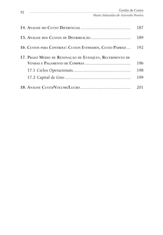 14. ANÁLISE DO CUSTO DIFERENCIAL ............................................ 187
15. ANÁLISE DOS CUSTOS DE DISTRIBUIÇÃO ................................... 189
16. CUSTOS PARA CONTROLE: CUSTOS ESTIMADOS, CUSTO PADRÃO.... 192
17. PRAZO MÉDIO DE RENOVAÇÃO DE ESTOQUES, RECEBIMENTO DE
VENDAS E PAGAMENTO DE COMPRAS .......................................... 196
17.1 Ciclos Operacionais................................................... 198
17.2 Capital de Giro .......................................................... 199
18. ANÁLISE CUSTO/VOLUME/LUCRO............................................. 201
Gestão de Custos
Mario Sebastião de Azevedo Pereira
12
 