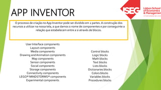 APP INVENTOR
O processo de criação no App Inventor pode ser dividido em 2 partes. A construção dos
recursos a utilizar na nossa tela, a que damos o nome de componentes e por conseguinte a
relação que estabelecem entre a si através de blocos.
User Interface components
Layout components
Media components
Drawing and Animation components
Map components
Sensor components
Social components
Storage components
Connectivity components
LEGO® MINDSTORMS® components
Experimental components
Control blocks
Logic blocks
Math blocks
Text blocks
Lists blocks
Dictionaries blocks
Colors blocks
Variables blocks
Procedures blocks
 