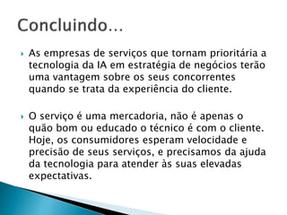  As empresas de serviços que tornam prioritária a
tecnologia da IA ​​em estratégia de negócios terão
uma vantagem sobre os seus concorrentes
quando se trata da experiência do cliente.
 O serviço é uma mercadoria, não é apenas o
quão bom ou educado o técnico é com o cliente.
Hoje, os consumidores esperam velocidade e
precisão de seus serviços, e precisamos da ajuda
da tecnologia para atender às suas elevadas
expectativas.
 