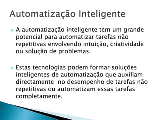  A automatização inteligente tem um grande
potencial para automatizar tarefas não
repetitivas envolvendo intuição, criatividade
ou solução de problemas.
 Estas tecnologias podem formar soluções
inteligentes de automatização que auxiliam
directamente no desempenho de tarefas não
repetitivas ou automatizam essas tarefas
completamente.
 