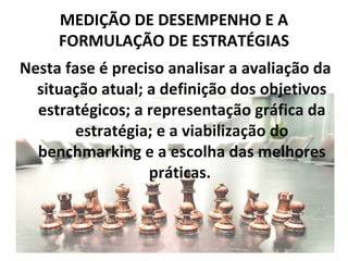 MEDIÇÃO DE DESEMPENHO E A
     FORMULAÇÃO DE ESTRATÉGIAS
Nesta fase é preciso analisar a avaliação da
  situação atual; a definição dos objetivos
  estratégicos; a representação gráfica da
        estratégia; e a viabilização do
  benchmarking e a escolha das melhores
                  práticas.
 