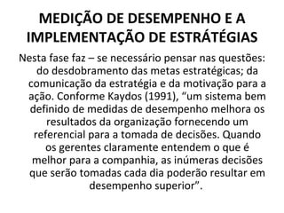 MEDIÇÃO DE DESEMPENHO E A
 IMPLEMENTAÇÃO DE ESTRÁTÉGIAS
Nesta fase faz – se necessário pensar nas questões:
    do desdobramento das metas estratégicas; da
 comunicação da estratégia e da motivação para a
 ação. Conforme Kaydos (1991), “um sistema bem
  definido de medidas de desempenho melhora os
      resultados da organização fornecendo um
   referencial para a tomada de decisões. Quando
     os gerentes claramente entendem o que é
  melhor para a companhia, as inúmeras decisões
  que serão tomadas cada dia poderão resultar em
               desempenho superior”.
 