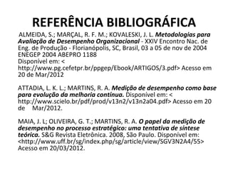REFERÊNCIA BIBLIOGRÁFICA
ALMEIDA, S.; MARÇAL, R. F. M.; KOVALESKI, J. L. Metodologias para
Avaliação de Desempenho Organizacional - XXIV Encontro Nac. de
Eng. de Produção - Florianópolis, SC, Brasil, 03 a 05 de nov de 2004
ENEGEP 2004 ABEPRO 1188
Disponível em: <
http://www.pg.cefetpr.br/ppgep/Ebook/ARTIGOS/3.pdf> Acesso em
20 de Mar/2012
ATTADIA, L. K. L.; MARTINS, R. A. Medição de desempenho como base
para evolução da melhoria contínua. Disponível em: <
http://www.scielo.br/pdf/prod/v13n2/v13n2a04.pdf> Acesso em 20
de Mar/2012.
MAIA, J. L; OLIVEIRA, G. T.; MARTINS, R. A. O papel da medição de
desempenho no processo estratégico: uma tentativa de síntese
teórica. S&G Revista Eletrônica. 2008, São Paulo. Disponível em:
<http://www.uff.br/sg/index.php/sg/article/view/SGV3N2A4/55>
Acesso em 20/03/2012.
 