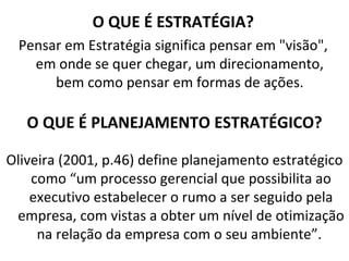 O QUE É ESTRATÉGIA?
 Pensar em Estratégia significa pensar em "visão",
   em onde se quer chegar, um direcionamento,
      bem como pensar em formas de ações.

   O QUE É PLANEJAMENTO ESTRATÉGICO?

Oliveira (2001, p.46) define planejamento estratégico
    como “um processo gerencial que possibilita ao
    executivo estabelecer o rumo a ser seguido pela
 empresa, com vistas a obter um nível de otimização
     na relação da empresa com o seu ambiente”.
 