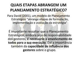 QUAIS ETAPAS ABRANGEM UM
  PLANEJAMENTO ESTRATÉGICO?
Para David (2001), um modelo de Planejamento
   Estratégico “abrange etapas de formulação,
    implementação e avaliação da estratégia”

É importante ressaltar que o Planejamento
Estratégico, embora seja de responsabilidade
dos gestores, é necessário o envolvimento de
todos para a sua execução. Daí a importância
  também da capacidade de influência dos
          gestores sobre o grupo.
 