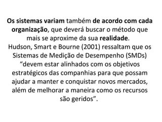 Os sistemas variam também de acordo com cada
 organização, que deverá buscar o método que
       mais se aproxime da sua realidade.
Hudson, Smart e Bourne (2001) ressaltam que os
 Sistemas de Medição de Desempenho (SMDs)
    “devem estar alinhados com os objetivos
 estratégicos das companhias para que possam
 ajudar a manter e conquistar novos mercados,
 além de melhorar a maneira como os recursos
                  são geridos”.
 
