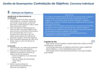 Definição de Objetivos
Identificação de Oportunidades de
Contribuição
1. A partir das metas da Área, pergunte
quais Objetivos, o individuo, dentro da
sua função, pode ajudar a sustentar?
Qual será o papel especifico dele e desta
forma qual a sua meta?
2. Além dos Objetivos desdobrados da
meta da área, que outros Objetivos ele
deve ter para o ano? Estas metas podem
ser muito parecidas com o que o
individuo faz no dia a dia, mas com
algum desafio adicional (melhoria de
processos, projetos, metas de negócios)
3. Qual o beneficio esperado de cada uma
destas metas e como isto devera ser
avaliado?
Construção
1. Apresentação de critérios de qualidade
para a contratação de Objetivos
2. Peça para o funcionário desenvolver os
Objetivos do imediato (conforme do
sistema de GD da empresa)
• Nome do Objetivos e sua descrição
• Como medir
• Tipo de unidade (%, Quantidade,
Valor, Nota)
• Meta
3. Reforce oportunidades de
desenvolvimento profissional na
execução dos Objetivos
Importante:
• O contrato de desempenho deve ser um acordo entre o gestor e
o funcionário. Os dois precisam estar confortáveis com os
Objetivos. O funcionário deve se sentir motivado a realizar os
Objetivos e o gestor confiante de que os Objetivos do funcionário
irão suportar os seus
• O Objetivo de um indivíduo deve estar no escopo de sua função,
um gestor e um individuo não devem ter o mesmo Objetivo
• Garanta que os Objetivos foram bem descritos para que possam
ser acompanhados e avaliados com justiça
• Inclua todas as informações que permitam especificar a
qualidade do resultado esperado
Sugestão de fala:
Que metas você considerou adotar depois de avaliar as metas
da Empresa e da Área?
Você pode descrever os Objetivos de forma clara e objetiva?
Nesse Objetivo, o que é desafiador para você?
Que ajuda minha você precisará durante o ano para realizar
suas metas?
Gestão de Desempenho: Contratação de Objetivos, Conversa Individual
2.
 