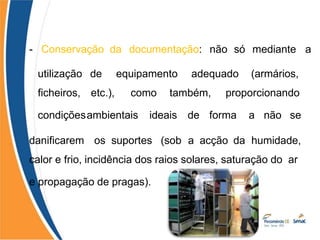 - Conservação da documentação: não só mediante a
utilização
ficheiros,
condições
de equipamento adequado (armários,
etc.), como também, proporcionando
ambientais ideais de forma a não se
danificarem os suportes (sob a acção da humidade,
calor e frio, incidência dos raios solares, saturação do ar
e propagação de pragas).
 