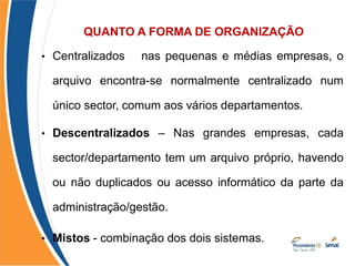 QUANTO A FORMA DE ORGANIZAÇÃO
• Centralizados – nas pequenas e médias empresas, o
arquivo encontra-se normalmente centralizado num
único sector, comum aos vários departamentos.
• Descentralizados – Nas grandes empresas, cada
sector/departamento tem um arquivo próprio, havendo
ou não duplicados ou acesso informático da parte da
administração/gestão.
• Mistos - combinação dos dois sistemas.
 
