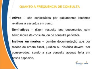 QUANTO Á FREQUENCIA DE CONSULTA
•
•
• Ativos – são constituídos por documentos recentes
relativos a assuntos em curso;
Semi-ativos – dizem respeito aos documentos com
baixo índice de consulta, ou de consulta periódica.
Inativos ou mortos – contêm documentação que por
razões de ordem fiscal, jurídica ou histórica devem ser
conservados, sendo a sua consulta apenas feita em
casos especiais.
 