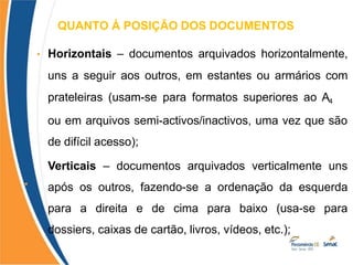 QUANTO Á POSIÇÃO DOS DOCUMENTOS
•
• Horizontais – documentos arquivados horizontalmente,
uns a seguir aos outros, em estantes ou armários com
prateleiras (usam-se para formatos superiores ao A4
ou em arquivos semi-activos/inactivos, uma vez que são
de difícil acesso);
Verticais – documentos arquivados verticalmente uns
após os outros, fazendo-se a ordenação da esquerda
para a direita e de cima para baixo (usa-se para
dossiers, caixas de cartão, livros, vídeos, etc.);
 