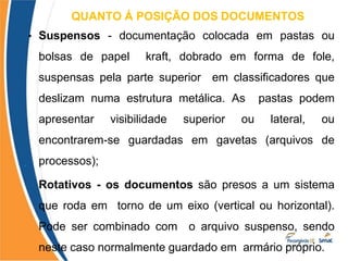 QUANTO Á POSIÇÃO DOS DOCUMENTOS
•
• Suspensos - documentação colocada em pastas ou
bolsas de papel kraft, dobrado em forma de fole,
suspensas pela parte superior em classificadores que
deslizam numa estrutura metálica. As pastas podem
apresentar visibilidade superior ou lateral, ou
encontrarem-se guardadas em gavetas (arquivos de
processos);
Rotativos - os documentos são presos a um sistema
que roda em torno de um eixo (vertical ou horizontal).
Pode ser combinado com o arquivo suspenso, sendo
neste caso normalmente guardado em armário próprio.
 