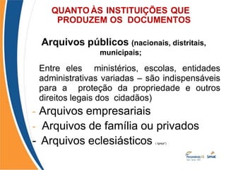 QUANTO ÀS INSTITUIÇÕES QUE
PRODUZEM OS DOCUMENTOS
- Arquivos públicos (nacionais, distritais,
municipais;
Entre eles ministérios, escolas, entidades
administrativas variadas – são indispensáveis
para a proteção da propriedade e outros
direitos legais dos cidadãos)
- Arquivos empresariais
- Arquivos de família ou privados
- Arquivos eclesiásticos ( Igreja*)
 