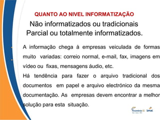 QUANTO AO NIVEL INFORMATIZAÇÃO
•
Não informatizados ou tradicionais;
•
Parcial ou totalmente informatizados.
A informação chega à empresas veiculada de formas
muito variadas: correio normal, e-mail, fax, imagens em
vídeo ou fixas, mensagens áudio, etc.
Há tendência para fazer o arquivo tradicional dos
documentos em papel e arquivo electrónico da mesma
documentação. As empresas devem encontrar a melhor
solução para esta situação.
 