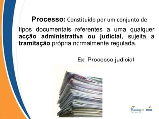 Processo: Constituído por um conjunto de
tipos documentais referentes a uma qualquer
acção administrativa ou judicial, sujeita a
tramitação própria normalmente regulada.
Ex: Processo judicial
 