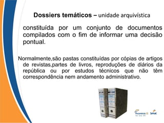 Dossiers temáticos – unidade arquivística
constituída por um conjunto de documentos
compilados com o fim de informar uma decisão
pontual.
Normalmente,são pastas constituídas por cópias de artigos
de revistas,partes de livros, reproduções de diários da
república ou por estudos técnicos que não têm
correspondência nem andamento administrativo.
 