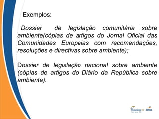 Exemplos:
Dossier de legislação comunitária sobre
ambiente(cópias de artigos do Jornal Oficial das
Comunidades Europeias com recomendações,
resoluções e directivas sobre ambiente);
Dossier de legislação nacional sobre ambiente
(cópias de artigos do Diário da República sobre
ambiente).
 