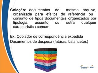 Coleção: documentos do mesmo arquivo,
organizada para efeitos de referência ou
conjunto de tipos documentais organizados por
tipologia, assunto ou outra qualquer
característica comum.
Ex: Copiador de correspondência expedida
Documentos de despesa (faturas, balancetes)
 