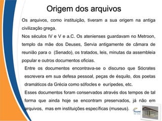 •
•
Os arquivos, como instituição, tiveram a sua origem na antiga
civilização grega.
Nos séculos IV e V e a.C. Os atenienses guardavam no Metroon,
templo da mãe dos Deuses, Servia antigamente de câmara de
reunião para o (Senado), os tratados, leis, minutas da assembleia
popular e outros documentos oficias.
•
Entre os documentos encontrava-se o discurso que Sócrates
escrevera em sua defesa pessoal, peças de ésquilo, dos poetas
dramáticos da Grécia como sófocles e eurípedes, etc.
Esses documentos foram conservados através dos tempos de tal
forma que ainda hoje se encontram preservados, já não em
arquivos, mas em instituições específicas (museus).
Origem dos arquivos
 