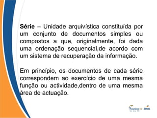 Série – Unidade arquivística constituída por
um conjunto de documentos simples ou
compostos a que, originalmente, foi dada
uma ordenação sequencial,de acordo com
um sistema de recuperação da informação.
Em princípio, os documentos de cada série
correspondem ao exercício de uma mesma
função ou actividade,dentro de uma mesma
área de actuação.
 