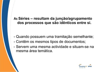 As Séries – resultam da junção/agrupamento
dos processos que são idênticos entre si.
- Quando possuem uma tramitação semelhante;
- Contêm os mesmos tipos de documentos;
- Servem uma mesma actividade e situam-se na
mesma área temática.
 