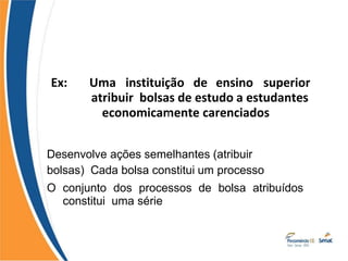 Ex: Uma instituição de ensino superior
atribuir bolsas de estudo a estudantes
economicamente carenciados
Desenvolve ações semelhantes (atribuir
bolsas) Cada bolsa constitui um processo
O conjunto dos processos de bolsa atribuídos
constitui uma série
 