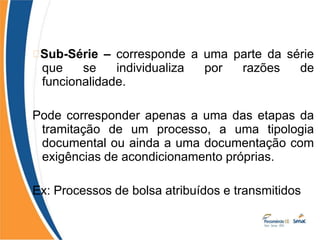 Sub-Série – corresponde a uma parte da série
que se individualiza por razões de
funcionalidade.
Pode corresponder apenas a uma das etapas da
tramitação de um processo, a uma tipologia
documental ou ainda a uma documentação com
exigências de acondicionamento próprias.
Ex: Processos de bolsa atribuídos e transmitidos
 
