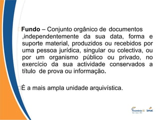 Fundo – Conjunto orgânico de documentos
,independentemente da sua data, forma e
suporte material, produzidos ou recebidos por
uma pessoa jurídica, singular ou colectiva, ou
por um organismo público ou privado, no
exercício da sua actividade conservados a
título de prova ou informação.
É a mais ampla unidade arquivística.
 