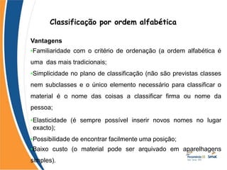 Classificação por ordem alfabética
Vantagens
•Familiaridade com o critério de ordenação (a ordem alfabética é
uma das mais tradicionais;
•Simplicidade no plano de classificação (não são previstas classes
nem subclasses e o único elemento necessário para classificar o
material é o nome das coisas a classificar firma ou nome da
pessoa;
•Elasticidade (é sempre possível inserir novos nomes no lugar
exacto);
•Possibilidade de encontrar facilmente uma posição;
•Baixo custo (o material pode ser arquivado em aparelhagens
simples).
 