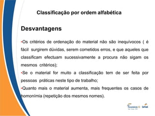 Classificação por ordem alfabética
Desvantagens
•Os critérios de ordenação do material não são inequívocos ( é
fácil surgirem dúvidas, serem cometidos erros, e que aqueles que
classificam efectuam sucessivamente a procura não sigam os
mesmos critérios);
•Se o material for muito a classificação tem de ser feita por
pessoas práticas neste tipo de trabalho;
•Quanto mais o material aumenta, mais frequentes os casos de
homonímia (repetição dos mesmos nomes).
 