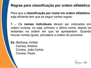 Regras para classificação por ordem alfabética
Para que a classificação por nome em ordem alfabética
seja eficiente tem que se seguir certas regras:
1 – Os nomes individuais devem ser colocados em
ordem inversa, ou seja, primeiro o último nome, depois os
restantes na ordem em que se apresentam. Quando
houver nomes iguais, prevalece a ordem do pronome.
Ex: Barbosa, Aníbal
Correia, António
Correia, João Carlos
Correia, Paulo
 
