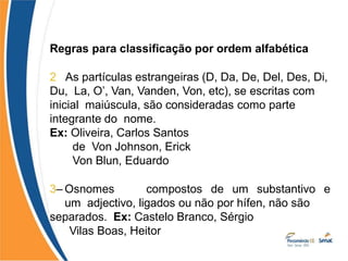 Regras para classificação por ordem alfabética
2– As partículas estrangeiras (D, Da, De, Del, Des, Di,
Du, La, O’, Van, Vanden, Von, etc), se escritas com
inicial maiúscula, são consideradas como parte
integrante do nome.
Ex: Oliveira, Carlos Santos
de Von Johnson, Erick
Von Blun, Eduardo
3– Osnomes compostos de um substantivo e
um adjectivo, ligados ou não por hífen, não são
separados. Ex: Castelo Branco, Sérgio
Vilas Boas, Heitor
 